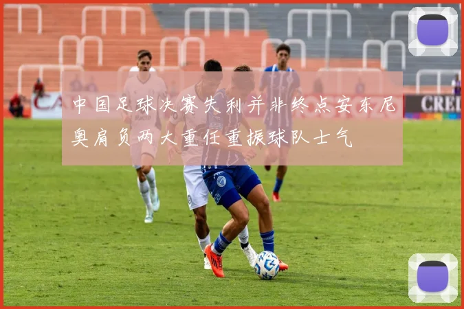 中国足球决赛失利并非终点安东尼奥肩负两大重任重振球队士气