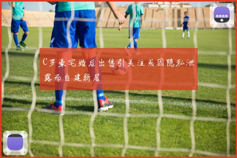 C罗豪宅婚后出售引关注或因隐私泄露而自建新居