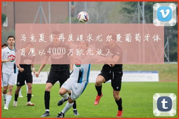 马竞夏季再度追求尤尔曼葡萄牙体育愿以4000万欧元放人