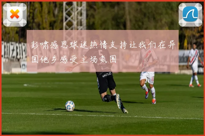 彭啸感恩球迷热情支持让我们在异国他乡感受主场氛围