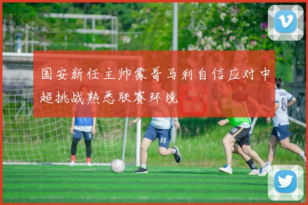 国安新任主帅蒙哥马利自信应对中超挑战熟悉联赛环境