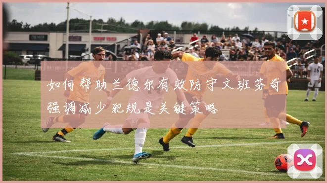 如何帮助兰德尔有效防守文班芬奇强调减少犯规是关键策略