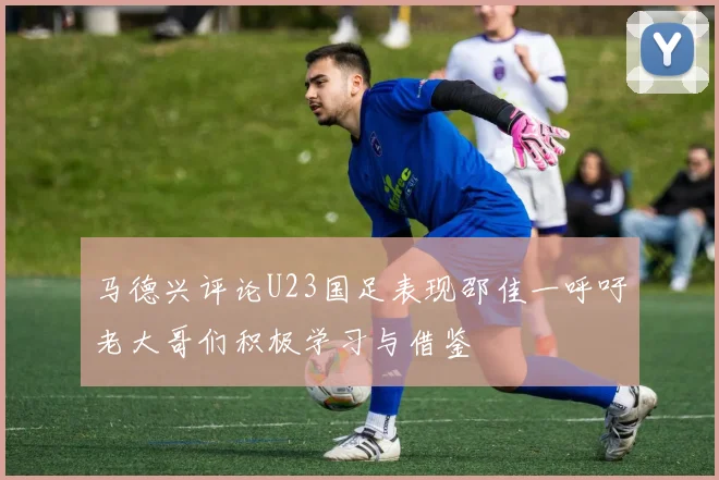 马德兴评论U23国足表现邵佳一呼吁老大哥们积极学习与借鉴