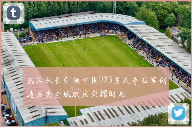 武汉队长引领中国U23男足夺亚军创造历史全城欢庆荣耀时刻