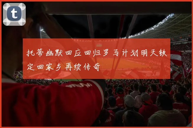 托蒂幽默回应回归罗马计划明天铁定回家乡再续传奇