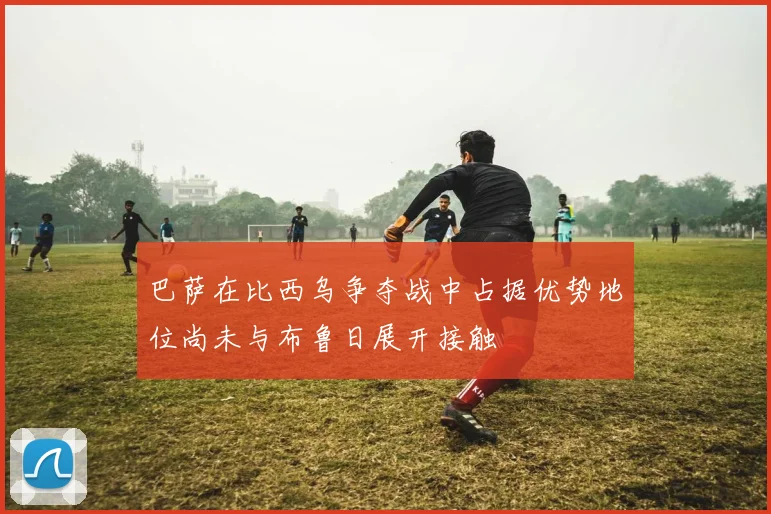 巴萨在比西乌争夺战中占据优势地位尚未与布鲁日展开接触