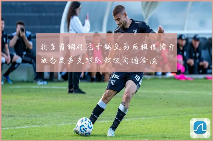 北京首钢对范子铭交易或租借持开放态度多支球队积极沟通洽谈