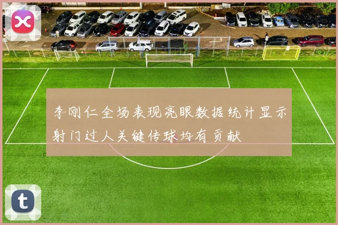 李刚仁全场表现亮眼数据统计显示射门过人关键传球均有贡献