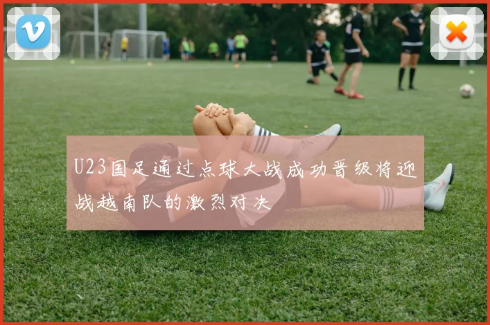 U23国足通过点球大战成功晋级将迎战越南队的激烈对决