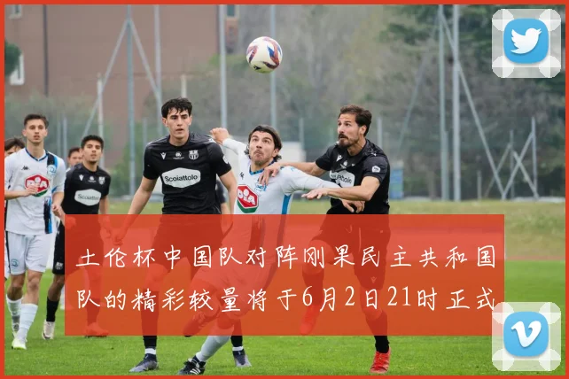 土伦杯中国队对阵刚果民主共和国队的精彩较量将于6月2日21时正式开启