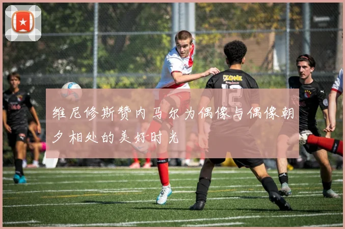 维尼修斯赞内马尔为偶像与偶像朝夕相处的美好时光