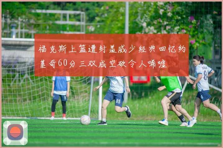 福克斯上篮遭封盖威少经典回忆约基奇60分三双成空砍令人唏嘘